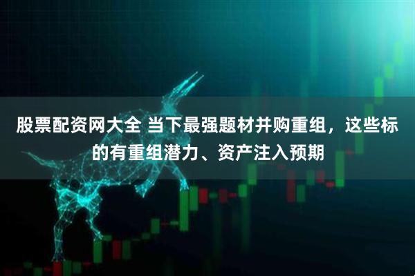 股票配资网大全 当下最强题材并购重组，这些标的有重组潜力、资产注入预期