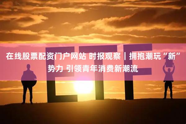 在线股票配资门户网站 时报观察｜拥抱潮玩“新”势力 引领青年消费新潮流