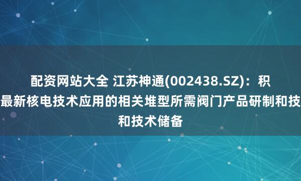 配资网站大全 江苏神通(002438.SZ)：积极参与最新核电技术应用的相关堆型所需阀门产品研制和技术储备