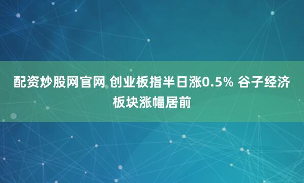配资炒股网官网 创业板指半日涨0.5% 谷子经济板块涨幅居前