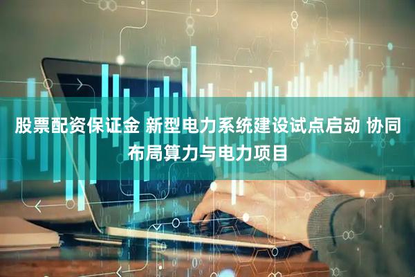 股票配资保证金 新型电力系统建设试点启动 协同布局算力与电力项目