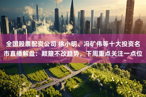 全国股票配资公司 徐小明、冯矿伟等十大投资名市直播解盘：颠簸不改趋势，下周重点关注一点位