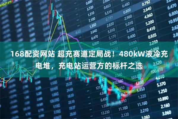 168配资网站 超充赛道定局战！480kW液冷充电堆，充电站运营方的标杆之选